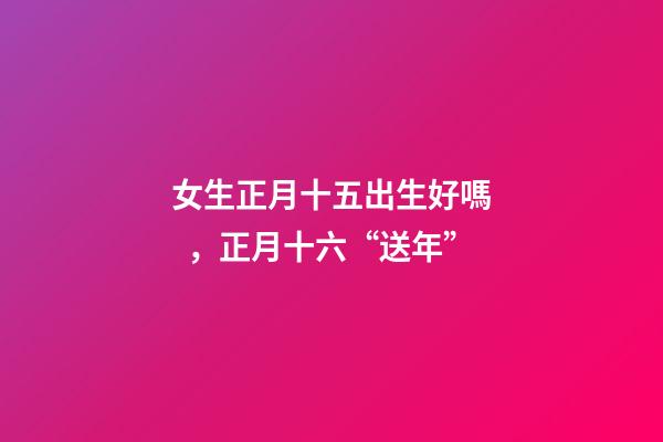 女生正月十五出生好嗎，正月十六“送年”